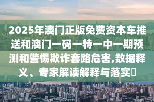 2025年澳門正版免費資本車推送和澳門一碼一特一中一期預測和警惕欺詐套路危害,數據釋義、專家解讀解釋與落實?