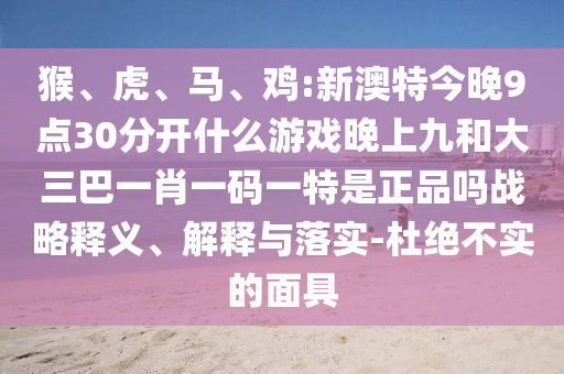 猴、虎、馬、雞:新澳特今晚9點30分開什么游戲晚上九和大三巴一肖一碼一特是正品嗎戰略釋義、解釋與落實-杜絕不實的面具