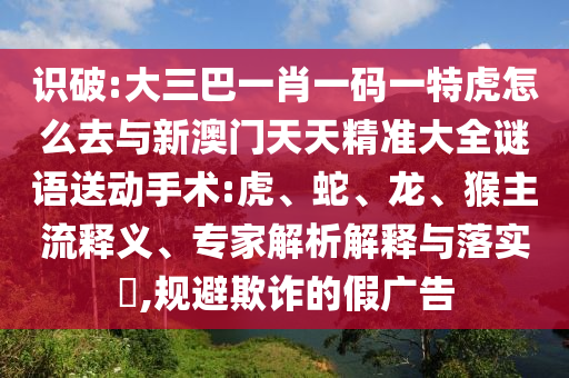 識破:大三巴一肖一碼一特虎怎么去與新澳門天天精準大全謎語送動手術:虎、蛇、龍、猴主流釋義、專家解析解釋與落實?,規避欺詐的假廣告
