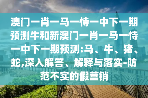 澳門一肖一馬一恃一中下一期預(yù)測牛和新澳門一肖一馬一恃一中下一期預(yù)測:馬、牛、豬、蛇,深入解答、解釋與落實-防范不實的假營銷