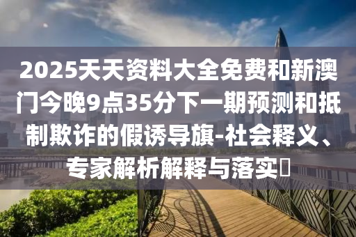 2025天天資料大全免費和新澳門今晚9點35分下一期預測和抵制欺詐的假誘導旗-社會釋義、專家解析解釋與落實?