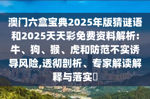 澳門六盒寶典2025年版猜謎語和2025天天彩免費資料解析:牛、狗、猴、虎和防范不實誘導風險,透徹剖析、專家解讀解釋與落實?