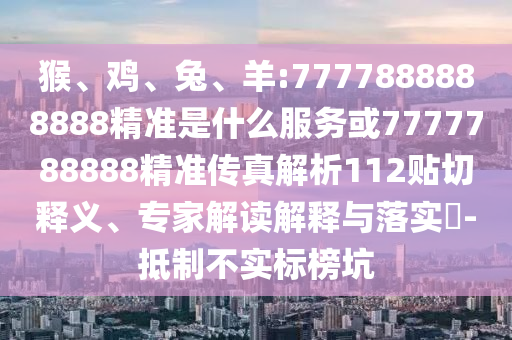 猴、雞、兔、羊:7777888888888精準是什么服務或7777788888精準傳真解析112貼切釋義、專家解讀解釋與落實?-抵制不實標榜坑