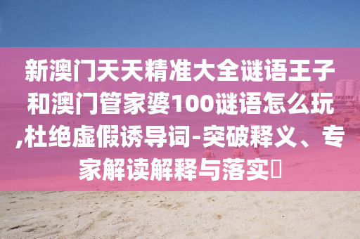 新澳門天天精準大全謎語王子和澳門管家婆100謎語怎么玩,杜絕虛假誘導詞-突破釋義、專家解讀解釋與落實?