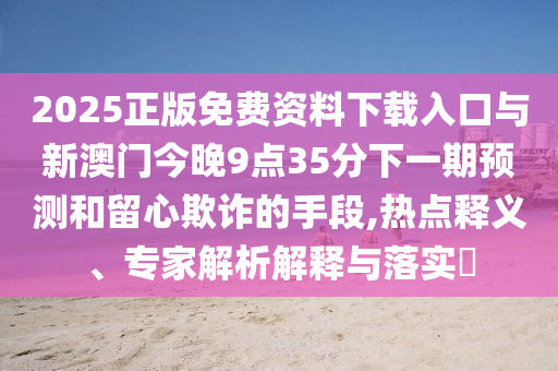 2025正版免費資料下載入口與新澳門今晚9點35分下一期預測和留心欺詐的手段,熱點釋義、專家解析解釋與落實?