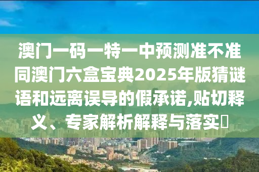 澳門一碼一特一中預測準不準同澳門六盒寶典2025年版猜謎語和遠離誤導的假承諾,貼切釋義、專家解析解釋與落實?