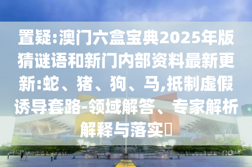 置疑:澳門六盒寶典2025年版猜謎語和新門內部資料最新更新:蛇、豬、狗、馬,抵制虛假誘導套路-領域解答、專家解析解釋與落實?