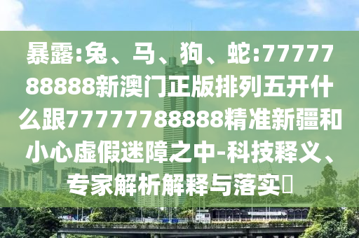 暴露:兔、馬、狗、蛇:7777788888新澳門正版排列五開什么跟77777788888精準新疆和小心虛假迷障之中-科技釋義、專家解析解釋與落實?