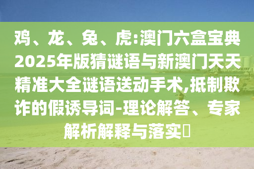 雞、龍、兔、虎:澳門六盒寶典2025年版猜謎語與新澳門天天精準大全謎語送動手術,抵制欺詐的假誘導詞-理論解答、專家解析解釋與落實?