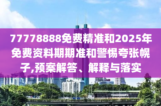 77778888免費精準和2025年免費資料期期準和警惕夸張幌子,預案解答、解釋與落實