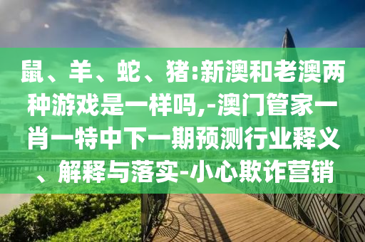 鼠、羊、蛇、豬:新澳和老澳兩種游戲是一樣嗎,-澳門管家一肖一特中下一期預測行業釋義、解釋與落實-小心欺詐營銷
