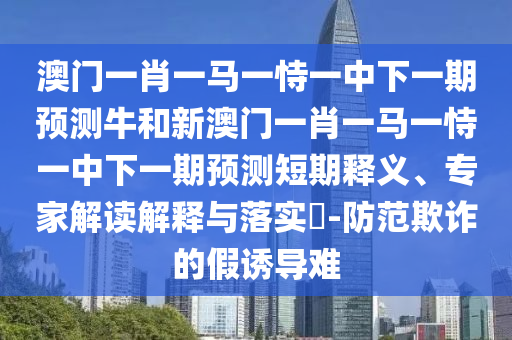 澳門一肖一馬一恃一中下一期預(yù)測牛和新澳門一肖一馬一恃一中下一期預(yù)測短期釋義、專家解讀解釋與落實(shí)?-防范欺詐的假誘導(dǎo)難