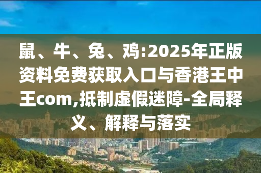 鼠、牛、兔、雞:2025年正版資料免費獲取入口與香港王中王com,抵制虛假迷障-全局釋義、解釋與落實