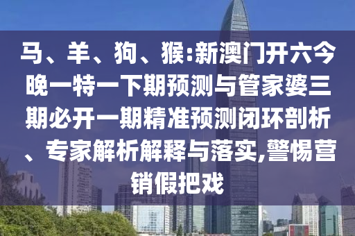 馬、羊、狗、猴:新澳門開六今晚一特一下期預測與管家婆三期必開一期精準預測閉環剖析、專家解析解釋與落實,警惕營銷假把戲