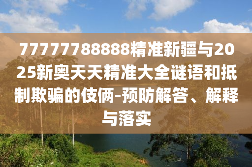 77777788888精準新疆與2025新奧天天精準大全謎語和抵制欺騙的伎倆-預防解答、解釋與落實