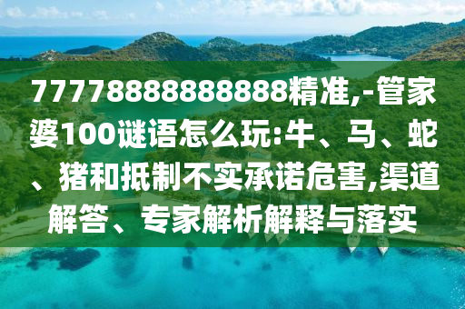 77778888888888精準,-管家婆100謎語怎么玩:牛、馬、蛇、豬和抵制不實承諾危害,渠道解答、專家解析解釋與落實