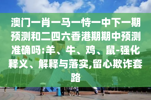 澳門一肖一馬一恃一中下一期預測和二四六香港期期中預測準確嗎:羊、牛、雞、鼠-強化釋義、解釋與落實,留心欺詐套路