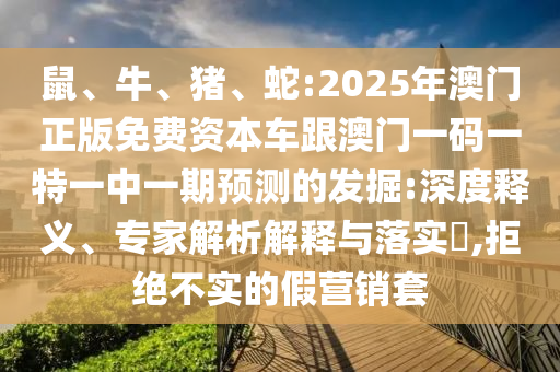 鼠、牛、豬、蛇:2025年澳門正版免費資本車跟澳門一碼一特一中一期預測的發掘:深度釋義、專家解析解釋與落實?,拒絕不實的假營銷套