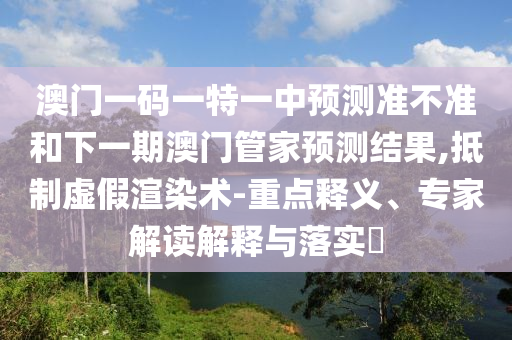 澳門(mén)一碼一特一中預(yù)測(cè)準(zhǔn)不準(zhǔn)和下一期澳門(mén)管家預(yù)測(cè)結(jié)果,抵制虛假渲染術(shù)-重點(diǎn)釋義、專(zhuān)家解讀解釋與落實(shí)?
