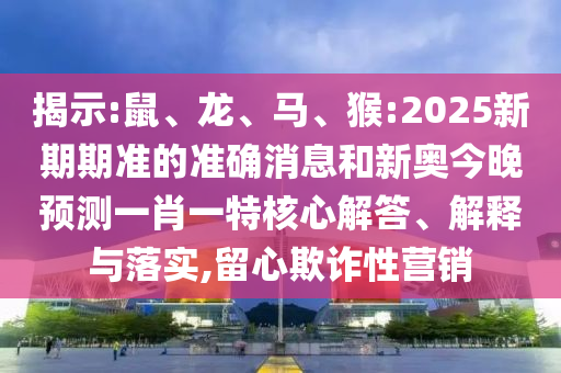 揭示:鼠、龍、馬、猴:2025新期期準的準確消息和新奧今晚預測一肖一特核心解答、解釋與落實,留心欺詐性營銷