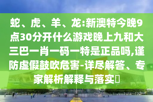 蛇、虎、羊、龍:新澳特今晚9點30分開什么游戲晚上九和大三巴一肖一碼一特是正品嗎,謹防虛假鼓吹危害-詳盡解答、專家解析解釋與落實?