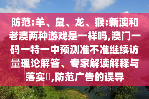 防范:羊、鼠、龍、猴:新澳和老澳兩種游戲是一樣嗎,澳門一碼一特一中預測準不準繼續訪量理論解答、專家解讀解釋與落實?,防范廣告的誤導