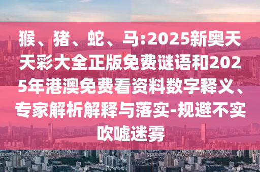 猴、豬、蛇、馬:2025新奧天天彩大全正版免費(fèi)謎語和2025年港澳免費(fèi)看資料數(shù)字釋義、專家解析解釋與落實(shí)-規(guī)避不實(shí)吹噓迷霧