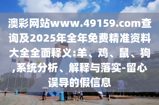 澳彩網站www.49159.соm查詢及2025年全年免費精準資料大全全面釋義:羊、雞、鼠、狗,系統分析、解釋與落實-留心誤導的假信息