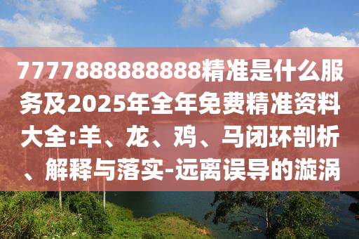 7777888888888精準(zhǔn)是什么服務(wù)及2025年全年免費(fèi)精準(zhǔn)資料大全:羊、龍、雞、馬閉環(huán)剖析、解釋與落實(shí)-遠(yuǎn)離誤導(dǎo)的漩渦