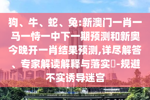 狗、牛、蛇、兔:新澳門一肖一馬一恃一中下一期預測和新奧今晚開一肖結果預測,詳盡解答、專家解讀解釋與落實?-規避不實誘導迷宮