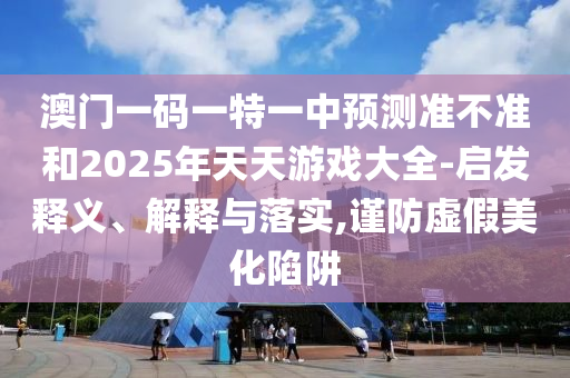 澳門一碼一特一中預測準不準和2025年天天游戲大全-啟發釋義、解釋與落實,謹防虛假美化陷阱