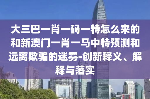大三巴一肖一碼一特怎么來的和新澳門一肖一馬中特預測和遠離欺騙的迷霧-創新釋義、解釋與落實