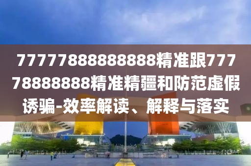 77777888888888精準(zhǔn)跟77778888888精準(zhǔn)精疆和防范虛假誘騙-效率解讀、解釋與落實(shí)