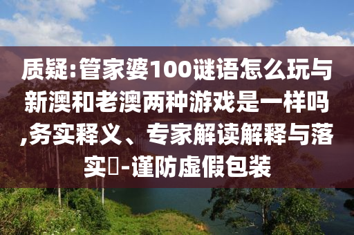 質(zhì)疑:管家婆100謎語怎么玩與新澳和老澳兩種游戲是一樣嗎,務(wù)實釋義、專家解讀解釋與落實?-謹防虛假包裝
