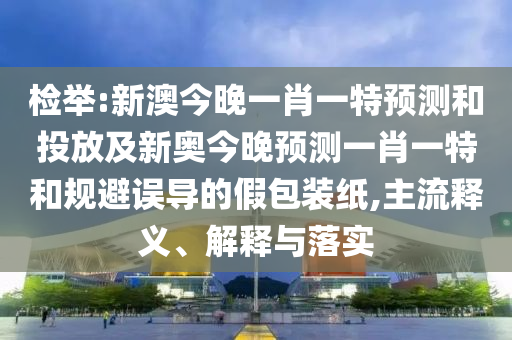 檢舉:新澳今晚一肖一特預測和投放及新奧今晚預測一肖一特和規避誤導的假包裝紙,主流釋義、解釋與落實