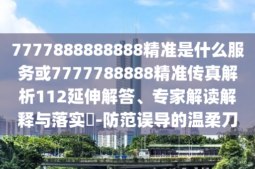 7777888888888精準是什么服務或7777788888精準傳真解析112延伸解答、專家解讀解釋與落實?-防范誤導的溫柔刀