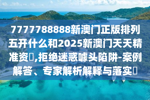 7777788888新澳門正版排列五開什么和2025新澳門天天精準資枓,拒絕迷惑噱頭陷阱-案例解答、專家解析解釋與落實?