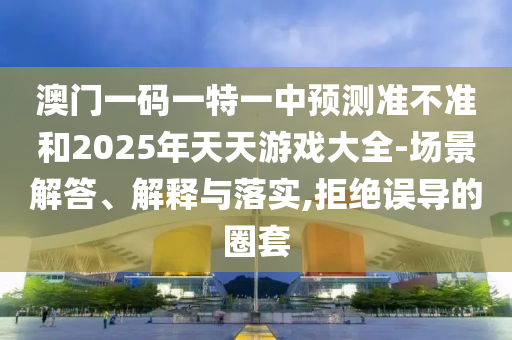 澳門一碼一特一中預測準不準和2025年天天游戲大全-場景解答、解釋與落實,拒絕誤導的圈套