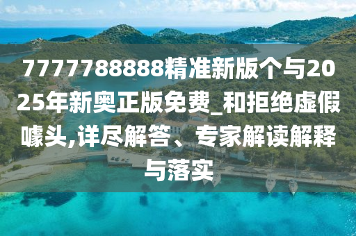 7777788888精準新版個與2025年新奧正版免費_和拒絕虛假噱頭,詳盡解答、專家解讀解釋與落實