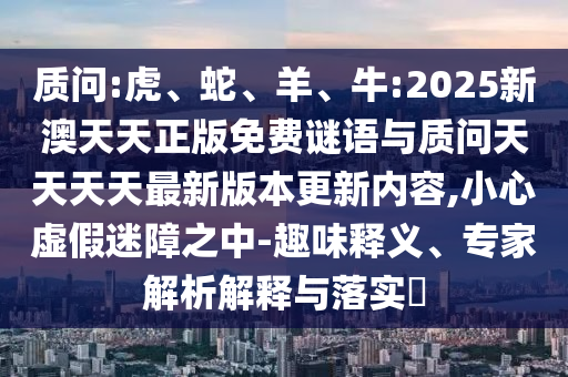 質(zhì)問:虎、蛇、羊、牛:2025新澳天天正版免費謎語與質(zhì)問天天天天最新版本更新內(nèi)容,小心虛假迷障之中-趣味釋義、專家解析解釋與落實?