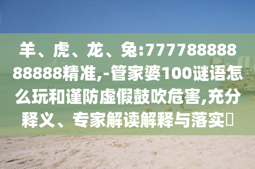 羊、虎、龍、兔:77778888888888精準,-管家婆100謎語怎么玩和謹防虛假鼓吹危害,充分釋義、專家解讀解釋與落實?