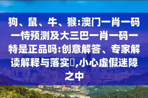 狗、鼠、牛、猴:澳門一肖一碼一恃預測及大三巴一肖一碼一特是正品嗎:創意解答、專家解讀解釋與落實?,小心虛假迷障之中