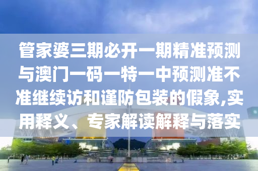 管家婆三期必開一期精準預測與澳門一碼一特一中預測準不準繼續訪和謹防包裝的假象,實用釋義、專家解讀解釋與落實