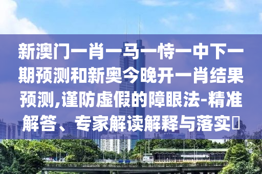 新澳門一肖一馬一恃一中下一期預測和新奧今晚開一肖結果預測,謹防虛假的障眼法-精準解答、專家解讀解釋與落實?