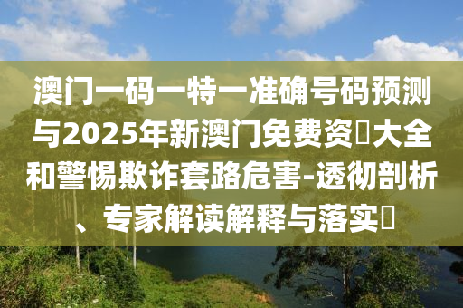 澳門一碼一特一準確號碼預測與2025年新澳門免費資枓大全和警惕欺詐套路危害-透徹剖析、專家解讀解釋與落實?
