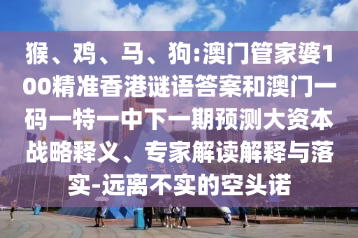 猴、雞、馬、狗:澳門管家婆100精準香港謎語答案和澳門一碼一特一中下一期預測大資本戰(zhàn)略釋義、專家解讀解釋與落實-遠離不實的空頭諾