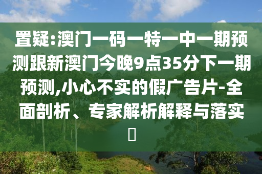 置疑:澳門(mén)一碼一特一中一期預(yù)測(cè)跟新澳門(mén)今晚9點(diǎn)35分下一期預(yù)測(cè),小心不實(shí)的假?gòu)V告片-全面剖析、專家解析解釋與落實(shí)?