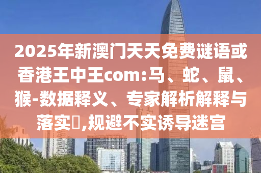 2025年新澳門天天免費謎語或香港王中王com:馬、蛇、鼠、猴-數據釋義、專家解析解釋與落實?,規避不實誘導迷宮