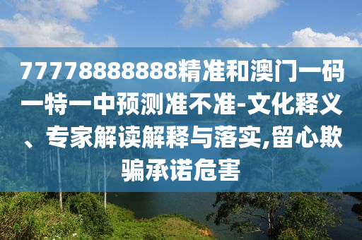 77778888888精準(zhǔn)和澳門一碼一特一中預(yù)測準(zhǔn)不準(zhǔn)-文化釋義、專家解讀解釋與落實,留心欺騙承諾危害