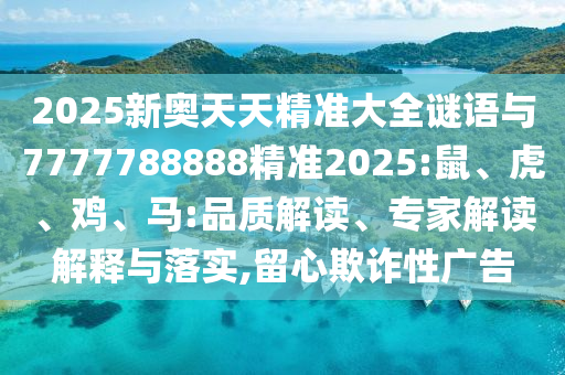 2025新奧天天精準大全謎語與7777788888精準2025:鼠、虎、雞、馬:品質(zhì)解讀、專家解讀解釋與落實,留心欺詐性廣告